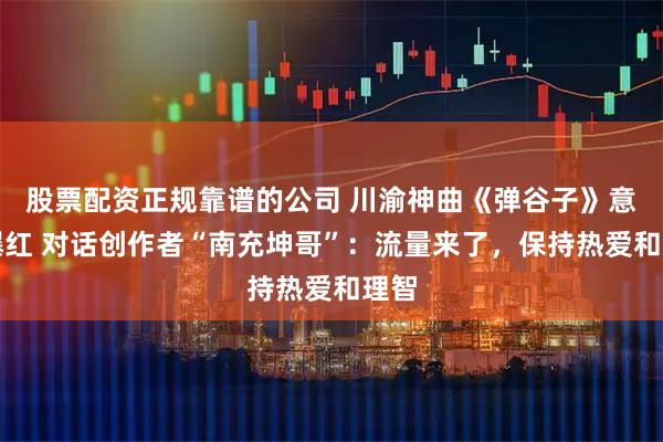股票配资正规靠谱的公司 川渝神曲《弹谷子》意外爆红 对话创作者“南充坤哥”：流量来了，保持热爱和理智
