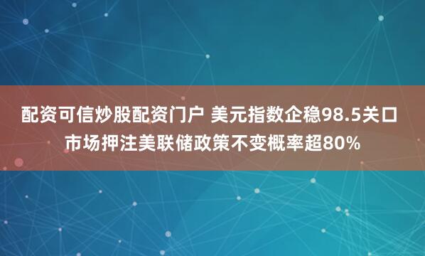 配资可信炒股配资门户 美元指数企稳98.5关口 市场押注美联储政策不变概率超80%
