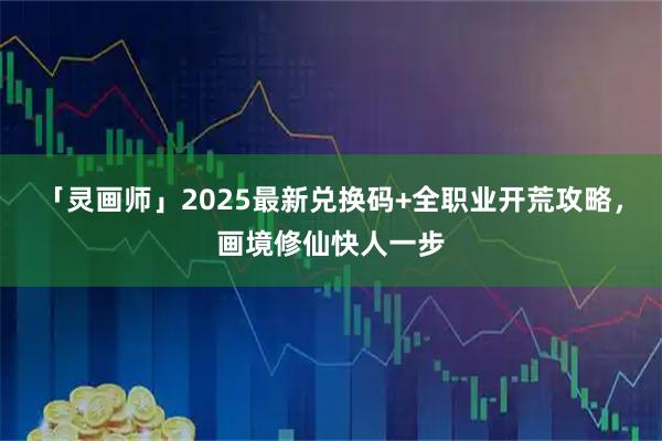 「灵画师」2025最新兑换码+全职业开荒攻略，画境修仙快人一步