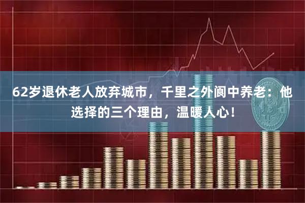 62岁退休老人放弃城市，千里之外阆中养老：他选择的三个理由，温暖人心！